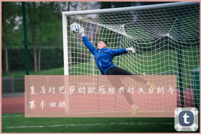 皇马对巴萨的欧冠经典对决分析与赛季回顾